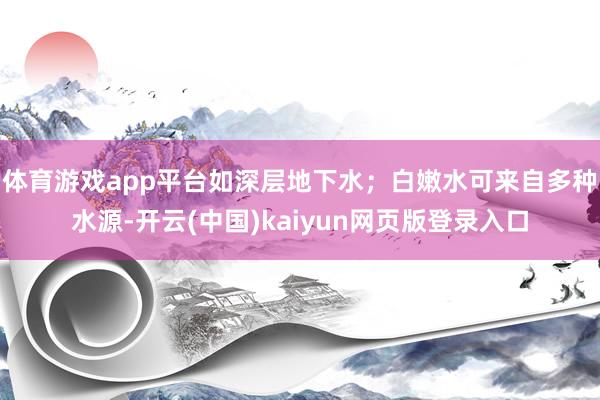 体育游戏app平台如深层地下水；白嫩水可来自多种水源-开云(中国)kaiyun网页版登录入口