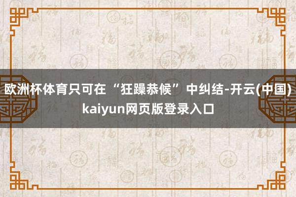 欧洲杯体育只可在 “狂躁恭候” 中纠结-开云(中国)kaiyun网页版登录入口