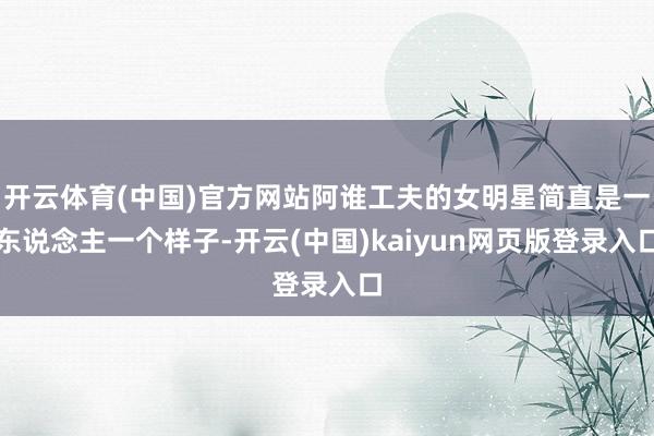 开云体育(中国)官方网站阿谁工夫的女明星简直是一东说念主一个样子-开云(中国)kaiyun网页版登录入口