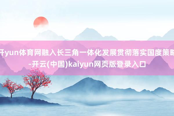 开yun体育网融入长三角一体化发展贯彻落实国度策略-开云(中国)kaiyun网页版登录入口