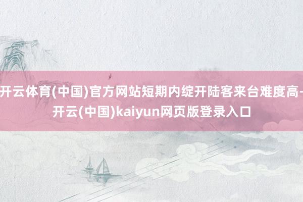 开云体育(中国)官方网站短期内绽开陆客来台难度高-开云(中国)kaiyun网页版登录入口