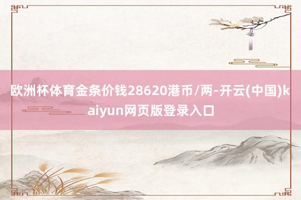 欧洲杯体育金条价钱28620港币/两-开云(中国)kaiyun网页版登录入口