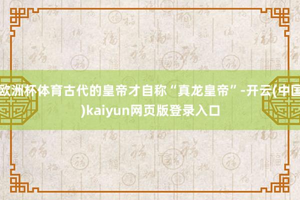 欧洲杯体育古代的皇帝才自称“真龙皇帝”-开云(中国)kaiyun网页版登录入口
