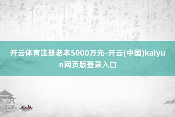 开云体育注册老本5000万元-开云(中国)kaiyun网页版登录入口