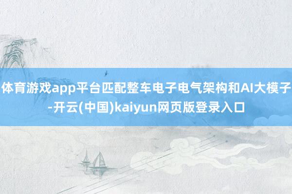 体育游戏app平台匹配整车电子电气架构和AI大模子-开云(中国)kaiyun网页版登录入口