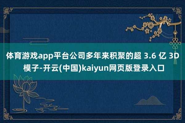 体育游戏app平台公司多年来积聚的超 3.6 亿 3D 模子-开云(中国)kaiyun网页版登录入口