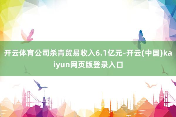 开云体育公司杀青贸易收入6.1亿元-开云(中国)kaiyun网页版登录入口
