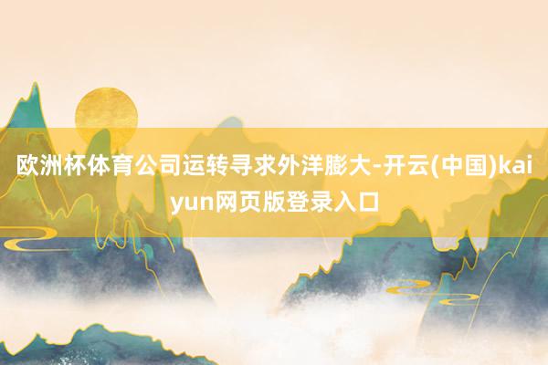 欧洲杯体育公司运转寻求外洋膨大-开云(中国)kaiyun网页版登录入口