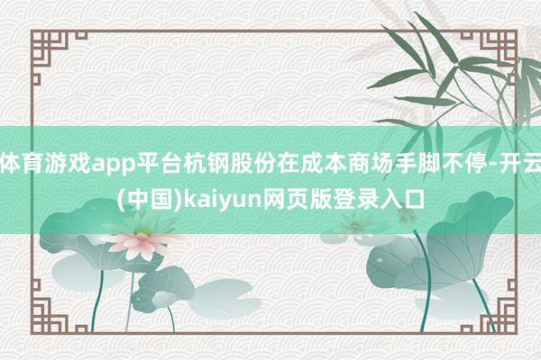 体育游戏app平台杭钢股份在成本商场手脚不停-开云(中国)kaiyun网页版登录入口