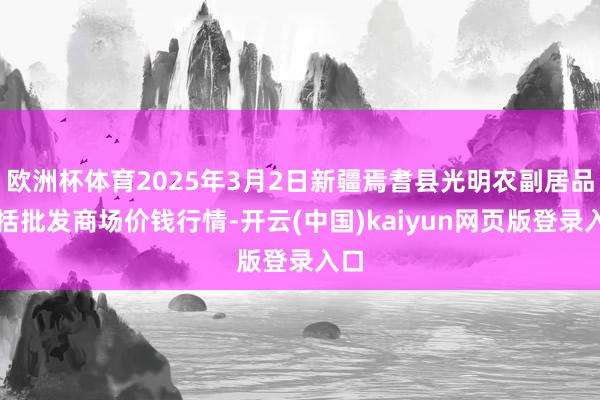 欧洲杯体育2025年3月2日新疆焉耆县光明农副居品概括批发商场价钱行情-开云(中国)kaiyun网页版登录入口