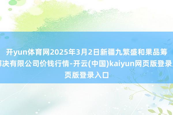 开yun体育网2025年3月2日新疆九繁盛和果品筹谋解决有限公司价钱行情-开云(中国)kaiyun网页版登录入口