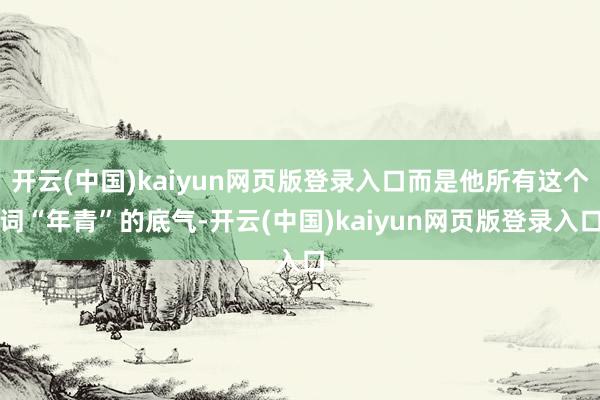 开云(中国)kaiyun网页版登录入口而是他所有这个词“年青”的底气-开云(中国)kaiyun网页版登录入口