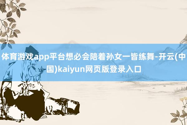 体育游戏app平台想必会陪着孙女一皆练舞-开云(中国)kaiyun网页版登录入口