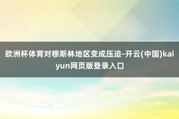欧洲杯体育对穆斯林地区变成压迫-开云(中国)kaiyun网页版登录入口