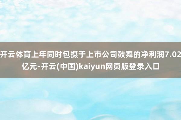开云体育上年同时包摄于上市公司鼓舞的净利润7.02亿元-开云(中国)kaiyun网页版登录入口