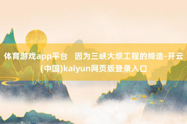 体育游戏app平台   因为三峡大坝工程的缔造-开云(中国)kaiyun网页版登录入口