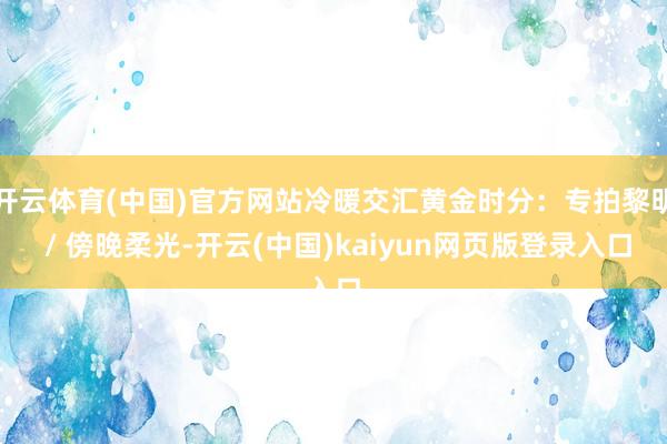 开云体育(中国)官方网站冷暖交汇黄金时分：专拍黎明 / 傍晚柔光-开云(中国)kaiyun网页版登录入口