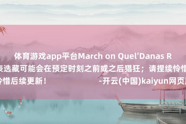 体育游戏app平台March on Quel’Danas Raid 空洞每周选藏时刻表选藏可能会在预定时刻之前或之后猖狂；请捏续怜惜后续更新！                      -开云(中国)kaiyun网页版登录入口