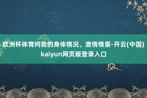 欧洲杯体育问我的身体情况、激情情景-开云(中国)kaiyun网页版登录入口