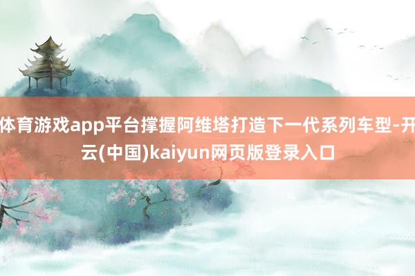 体育游戏app平台撑握阿维塔打造下一代系列车型-开云(中国)kaiyun网页版登录入口