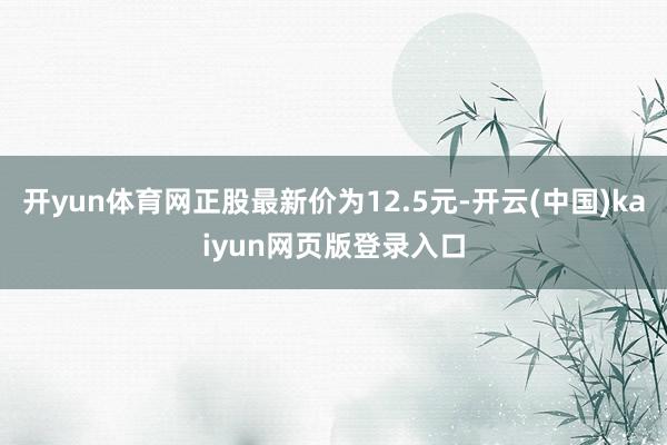 开yun体育网正股最新价为12.5元-开云(中国)kaiyun网页版登录入口