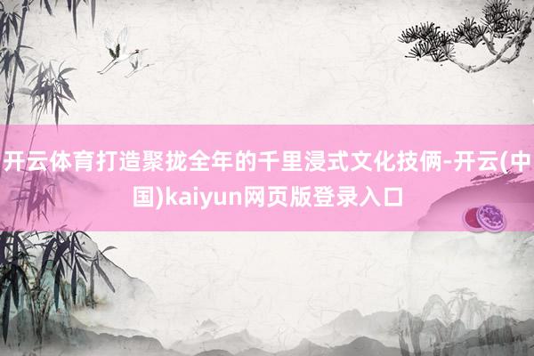 开云体育打造聚拢全年的千里浸式文化技俩-开云(中国)kaiyun网页版登录入口