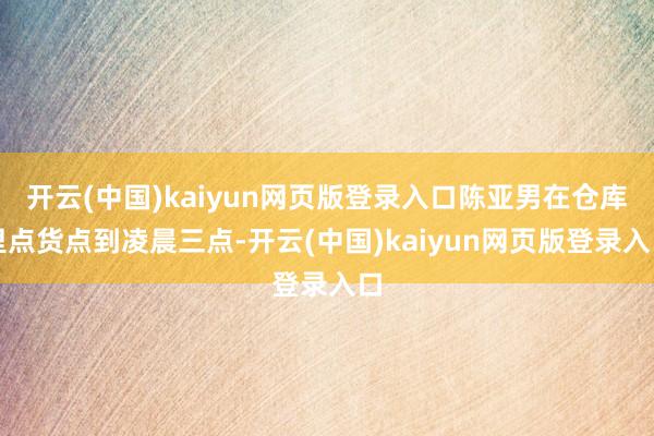开云(中国)kaiyun网页版登录入口陈亚男在仓库里点货点到凌晨三点-开云(中国)kaiyun网页版登录入口