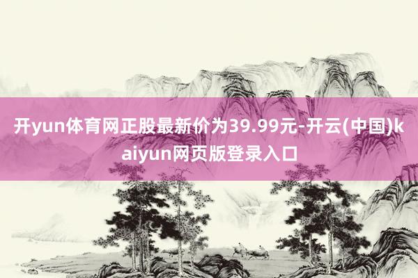 开yun体育网正股最新价为39.99元-开云(中国)kaiyun网页版登录入口