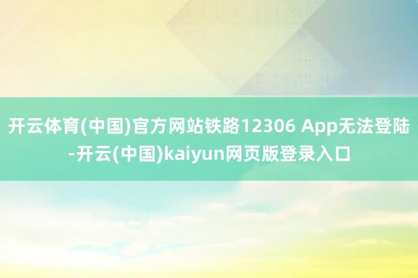 开云体育(中国)官方网站铁路12306 App无法登陆-开云(中国)kaiyun网页版登录入口