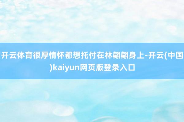 开云体育很厚情怀都想托付在林翩翩身上-开云(中国)kaiyun网页版登录入口