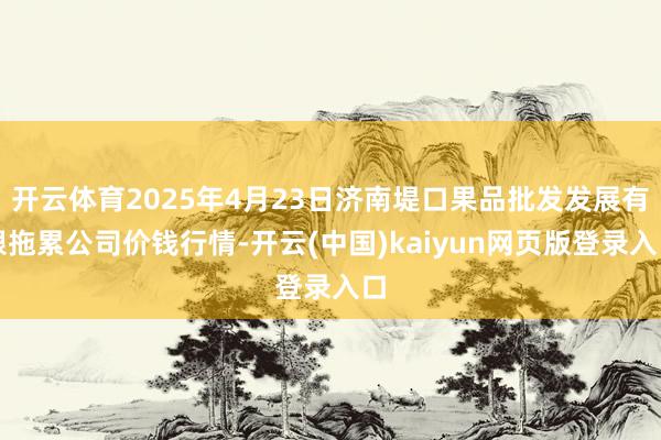 开云体育2025年4月23日济南堤口果品批发发展有限拖累公司价钱行情-开云(中国)kaiyun网页版登录入口