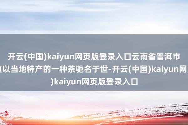 开云(中国)kaiyun网页版登录入口云南省普洱市几百年来一直以当地特产的一种茶驰名于世-开云(中国)kaiyun网页版登录入口