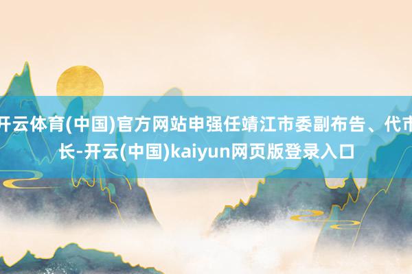开云体育(中国)官方网站申强任靖江市委副布告、代市长-开云(中国)kaiyun网页版登录入口