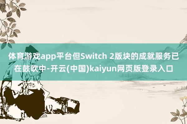 体育游戏app平台但Switch 2版块的成就服务已在鼓吹中-开云(中国)kaiyun网页版登录入口