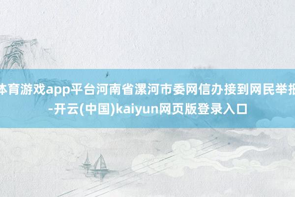 体育游戏app平台河南省漯河市委网信办接到网民举报-开云(中国)kaiyun网页版登录入口