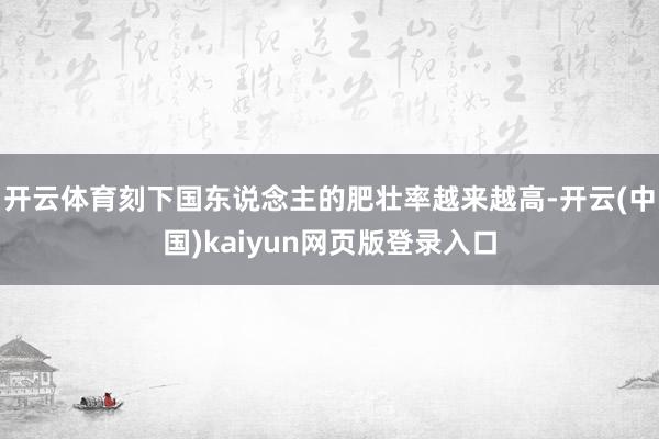 开云体育刻下国东说念主的肥壮率越来越高-开云(中国)kaiyun网页版登录入口