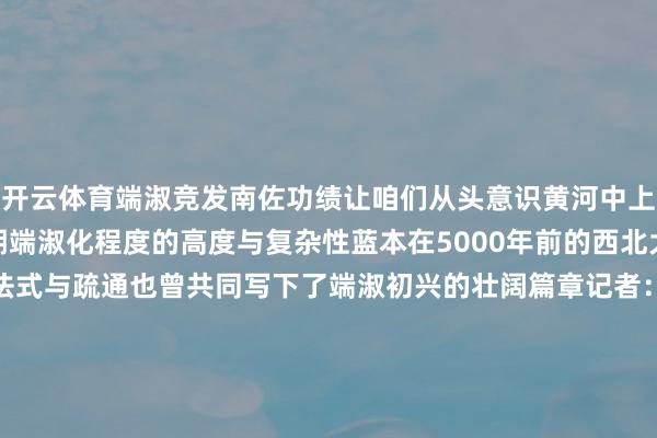 开云体育端淑竞发南佐功绩让咱们从头意识黄河中上游地区黄土高原区域早期端淑化程度的高度与复杂性蓝本在5000年前的西北大地上城市、宫殿式建筑法式与疏通也曾共同写下了端淑初兴的壮阔篇章记者：何问、郎兵兵海报/统筹：聂毅学术指导：甘肃省文物考古商榷所长处 陈国科中国东谈主民大学历史学院指示 韩建业甘肃省文物考古商榷所文博馆员 张小宁-开云(中国)kaiyun网页版登录入口