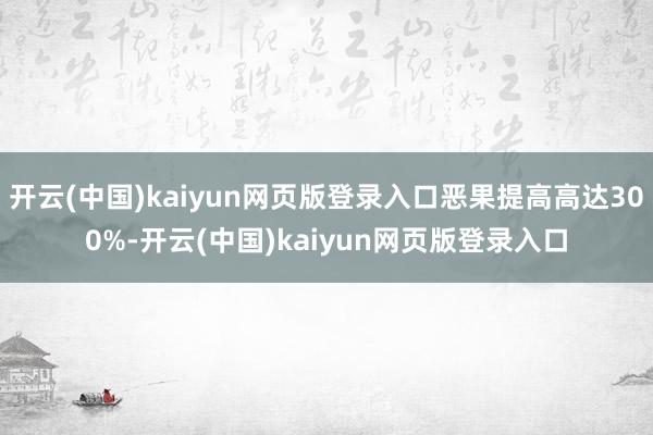 开云(中国)kaiyun网页版登录入口恶果提高高达300%-开云(中国)kaiyun网页版登录入口