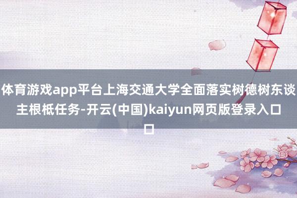 体育游戏app平台上海交通大学全面落实树德树东谈主根柢任务-开云(中国)kaiyun网页版登录入口
