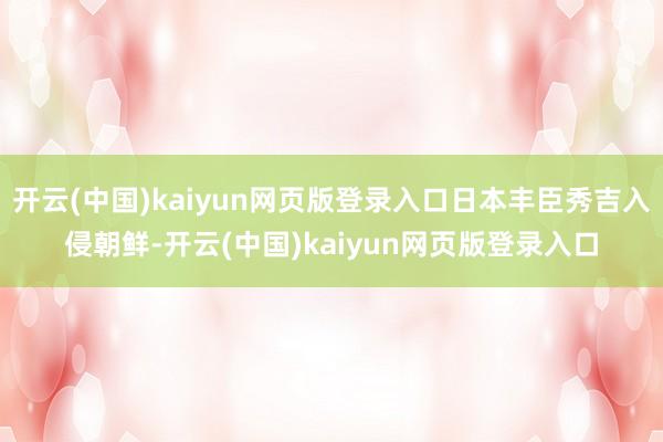 开云(中国)kaiyun网页版登录入口日本丰臣秀吉入侵朝鲜-开云(中国)kaiyun网页版登录入口
