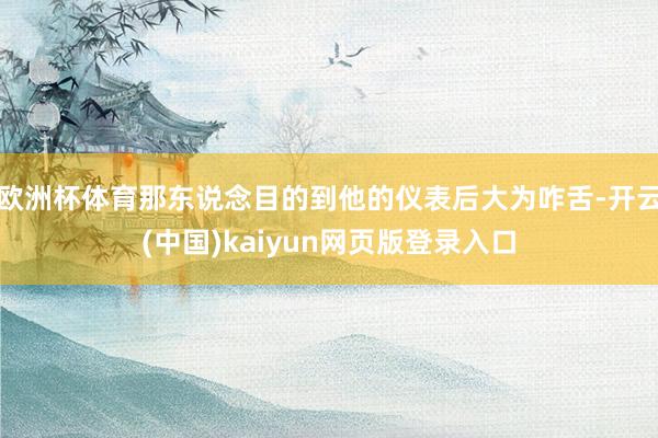 欧洲杯体育那东说念目的到他的仪表后大为咋舌-开云(中国)kaiyun网页版登录入口