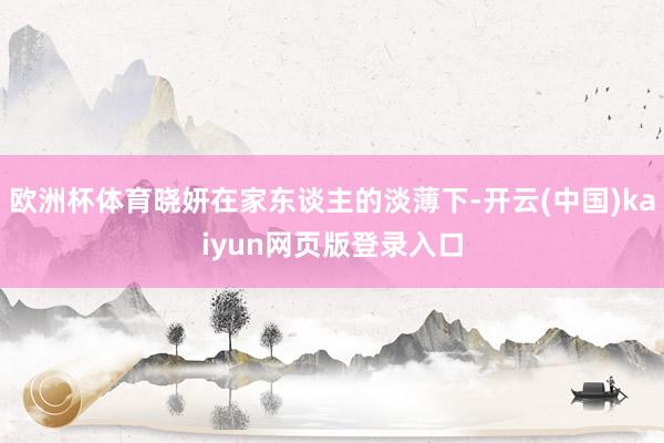 欧洲杯体育晓妍在家东谈主的淡薄下-开云(中国)kaiyun网页版登录入口