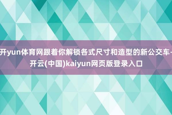 开yun体育网跟着你解锁各式尺寸和造型的新公交车-开云(中国)kaiyun网页版登录入口
