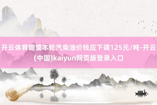 开云体育瞻望本轮汽柴油价钱应下调125元/吨-开云(中国)kaiyun网页版登录入口