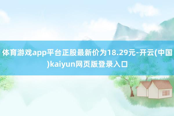 体育游戏app平台正股最新价为18.29元-开云(中国)kaiyun网页版登录入口