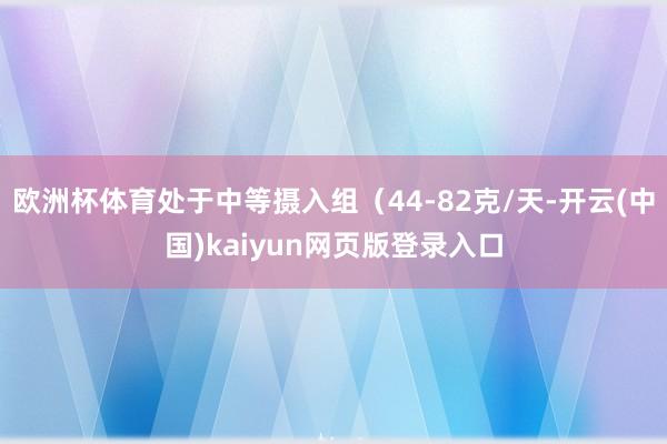欧洲杯体育处于中等摄入组（44-82克/天-开云(中国)kaiyun网页版登录入口