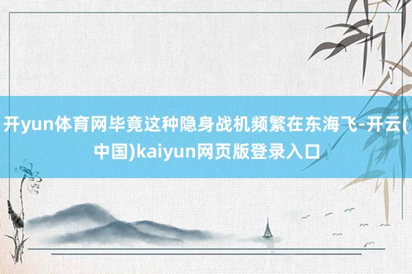 开yun体育网毕竟这种隐身战机频繁在东海飞-开云(中国)kaiyun网页版登录入口
