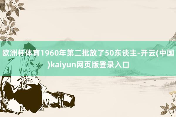 欧洲杯体育1960年第二批放了50东谈主-开云(中国)kaiyun网页版登录入口