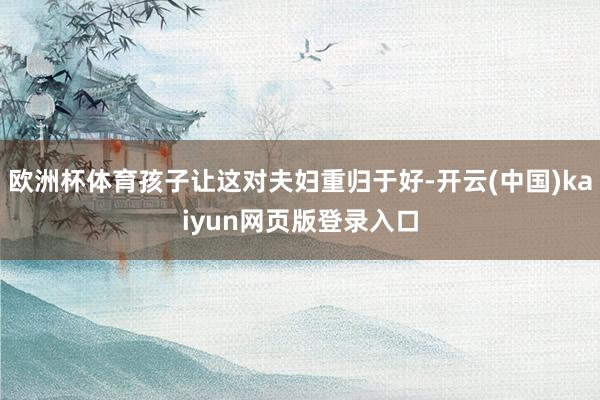欧洲杯体育孩子让这对夫妇重归于好-开云(中国)kaiyun网页版登录入口