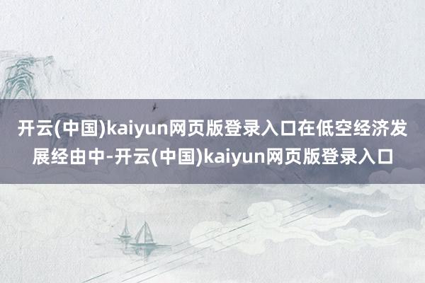 开云(中国)kaiyun网页版登录入口　　在低空经济发展经由中-开云(中国)kaiyun网页版登录入口